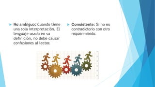  Consistente: Si no es
contradictorio con otro
requerimiento.
 No ambiguo: Cuando tiene
una sola interpretación. El
lenguaje usado en su
definición, no debe causar
confusiones al lector.
 