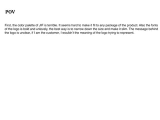 POV
First, the color palette of JIF is terrible. It seems hard to make it ﬁt to any package of the product. Also the fonts
of the logo is bold and unlovely, the best way is to narrow down the size and make it slim. The message behind
the logo is unclear, if I am the customer, I wouldn’t the meaning of the logo trying to represent.
 