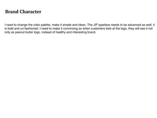 Brand Character
I need to change the color palette, make it simple and clean. The JIF typeface needs to be advanced as well, it
is bold and un-fashioned. I need to make it convincing so when customers look at the logo, they will see it not
only as peanut butter logo, instead of healthy and interesting brand.
 