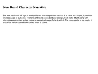 New Brand Character Narrative
The new version of JIF logo is totally different than the previous version. It is clean and simple, it provides
timeless angle of authentic. The fonts of the old one is bold and straight, I will make it tight along with
interesting perspective so that customers won’t get uncomfortable with it. The color palette is too much, it
should be narrow down to one or two kinds of colors.
 