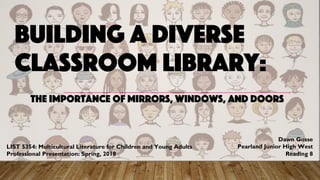 BUILDING A DIVERSE
CLASSROOM LIBRARY:
THE IMPORTANCE OF MIRRORS, WINDOWS, AND DOORS
LIST 5354: Multicultural Literature for Children and Young Adults
Professional Presentation: Spring, 2018
Dawn Gosse
Pearland Junior High West
Reading 8
 