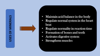 USESOFMINERALS
• Maintain acid balance in the body
• Regulate normal system in the heart
beat
• Regulate normality in reaction time
• Formation of bones and teeth
• Activates digestive system
• Strengthens muscles