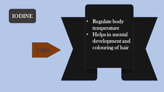 IODINE
• Regulate body
temperature
• Helps in mental
development and
colouring of hairUSES