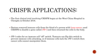  The first clinical trial involving CRISPR began at the West China Hospital in
Chengdu in October 2016.
 Doctors removed immune cells from the blood of a person with lung cancer, used
CRISPR to disable a gene called PD-1 and then returned the cells to the body.
 PD-1 codes for an immune cell “off” switch. Tumours can flip this switch to
prevent immune cells attacking, so if immune cells lack the PD-1 switch then
cancer cells cannot manipulate them.
 