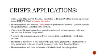  On 21 June 2017 the US National Institutes of Health (NIH) approved a proposal
to use CRISPR–Cas9 to cancer therapies:
 The researchers will remove T cells from 18 patients with several types of cancers
and perform three CRISPR edits on them.
 One edit will insert a gene for a protein engineered to detect cancer cells and
instruct the T cells to target them.
 A second edit removes a natural T-cell protein that could interfere with this
process.
 The third is defensive: it will remove the gene for a protein that identifies the T
cells as immune cells and prevent the cancer cells from disabling them.
 The researchers will then infuse the edited cells back into the patient.
 