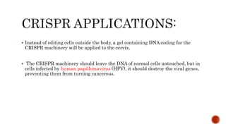  Instead of editing cells outside the body, a gel containing DNA coding for the
CRISPR machinery will be applied to the cervix.
 The CRISPR machinery should leave the DNA of normal cells untouched, but in
cells infected by human papillomavirus (HPV), it should destroy the viral genes,
preventing them from turning cancerous.
 