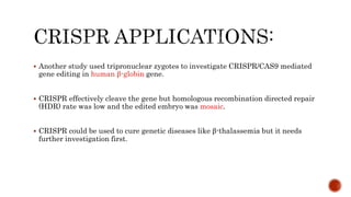  Another study used tripronuclear zygotes to investigate CRISPR/CAS9 mediated
gene editing in human β-globin gene.
 CRISPR effectively cleave the gene but homologous recombination directed repair
(HDR) rate was low and the edited embryo was mosaic.
 CRISPR could be used to cure genetic diseases like β-thalassemia but it needs
further investigation first.
 
