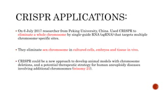  On 6 July 2017 researcher from Peking University, China. Used CRISPR to
eliminate a whole chromosome by single-guide RNA (sgRNA) that targets multiple
chromosome-specific sites.
 They eliminate sex chromosome in cultured cells, embryos and tissue in vivo.
 CRISPR could be a new approach to develop animal models with chromosome
deletions, and a potential therapeutic strategy for human aneuploidy diseases
involving additional chromosomes (trisomy 21).
 