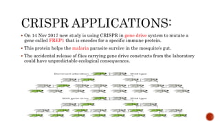  On 14 Nov 2017 new study is using CRISPR in gene drive system to mutate a
gene called FREP1 that is encodes for a specific immune protein.
 This protein helps the malaria parasite survive in the mosquito's gut.
 The accidental release of flies carrying gene drive constructs from the laboratory
could have unpredictable ecological consequences.
 