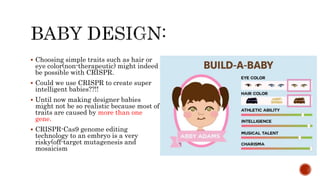  Choosing simple traits such as hair or
eye color(non-therapeutic) might indeed
be possible with CRISPR.
 Could we use CRISPR to create super
intelligent babies??!!
 Until now making designer babies
might not be so realistic because most of
traits are caused by more than one
gene.
 CRISPR-Cas9 genome editing
technology to an embryo is a very
risky(off-target mutagenesis and
mosaicism
 