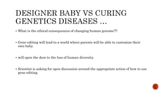  What is the ethical consequences of changing human genome?!!
 Gene-editing will lead to a world where parents will be able to customize their
own baby.
 will open the door to the loss of human diversity.
 Scientist is asking for open discussion around the appropriate action of how to use
gene editing.
 
