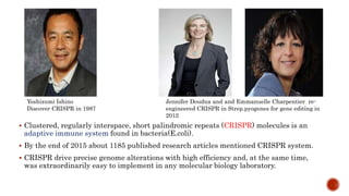 Jennifer Doudna and and Emmanuelle Charpentier re-
engineered CRISPR in Strep.pyogenes for gene editing in
2012
 Clustered, regularly interspace, short palindromic repeats (CRISPR) molecules is an
adaptive immune system found in bacteria(E.coli).
 By the end of 2015 about 1185 published research articles mentioned CRISPR system.
 CRISPR drive precise genome alterations with high efficiency and, at the same time,
was extraordinarily easy to implement in any molecular biology laboratory.
Yoshizumi Ishino
Discover CRISPR in 1987
 