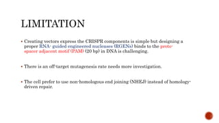 LIMITATION
 Creating vectors express the CRISPR components is simple but designing a
proper RNA- guided engineered nucleases (RGENs) binds to the proto-
spacer adjacent motif (PAM) (20 bp) in DNA is challenging.
 There is an off-target mutagenesis rate needs more investigation.
 The cell prefer to use non-homologous end joining (NHEJ) instead of homology-
driven repair.
 