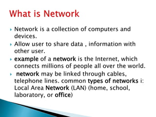  Network is a collection of computers and
devices.
 Allow user to share data , information with
other user.
 example of a network is the Internet, which
connects millions of people all over the world.
 network may be linked through cables,
telephone lines. common types of networks i:
Local Area Network (LAN) (home, school,
laboratory, or office)
 