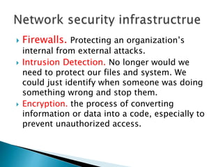  Firewalls. Protecting an organization’s
internal from external attacks.
 Intrusion Detection. No longer would we
need to protect our files and system. We
could just identify when someone was doing
something wrong and stop them.
 Encryption. the process of converting
information or data into a code, especially to
prevent unauthorized access.
 