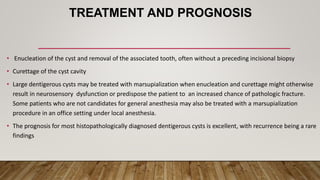 TREATMENT AND PROGNOSIS
• Enucleation of the cyst and removal of the associated tooth, often without a preceding incisional biopsy
• Curettage of the cyst cavity
• Large dentigerous cysts may be treated with marsupialization when enucleation and curettage might otherwise
result in neurosensory dysfunction or predispose the patient to an increased chance of pathologic fracture.
Some patients who are not candidates for general anesthesia may also be treated with a marsupialization
procedure in an office setting under local anesthesia.
• The prognosis for most histopathologically diagnosed dentigerous cysts is excellent, with recurrence being a rare
findings
 
