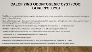 CALCIFYING ODONTOGENIC CYST (COC)
GORLIN’S CYST
• The COC may be associated with other recognized odontogenic tumors, most commonly the odontoma. Adenomatoid odontogenic
tumors and ameloblastomas
• Ghost cell keratinization, the characteristic microscopic feature of this cyst, is also a defining feature of the cutaneous lesion known as
the calcifying epithelioma of Malherbe or pilomatrixoma
• The World Health Organization’s classification groups the COC with all its variants as an odontogenic tumor
• The COC is predominantly an intraosseous lesion, although 13 to 30% occur as peripheral lesions.
• Both the peripheral and central lesions occur with about equal frequency in the maxilla and mandible.
• There appears to be a predilection for the incisor and canine areas.
• Mean age of occurrence of about 30 years.
• COCs that are associated with odontomas tend to occur in younger patients, with a mean age of 17 years.
• COCs appear radiographically as unilocular well-defined lesions with radiopaque structures within the lesions
 