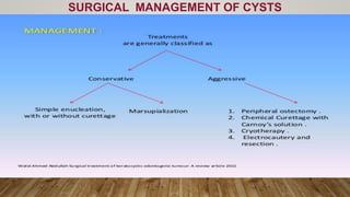 SURGICAL MANAGEMENT OF CYSTS
• Cysts of the jaws are treated in one of the following four basic
methods:
• (1) enucleation,
• (2) marsupialization,
• (3) a staged combination of the two procedures,
• (4) enucleation with curettage.
 
