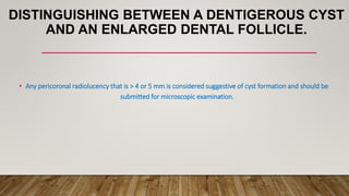 DISTINGUISHING BETWEEN A DENTIGEROUS CYST
AND AN ENLARGED DENTAL FOLLICLE.
• Any pericoronal radiolucency that is > 4 or 5 mm is considered suggestive of cyst formation and should be
submitted for microscopic examination.
 