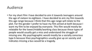 Audience
• For my short film I have decided to aim it towards teenagers around
the age of sixteen to eighteen. I have decided to aim my film towards
this age range because I think that this age range will relate to the
plot. For the gender I prefer to have my film aimed at both because I
want my film to be enjoyed by everyone. This film would mostly be
relatable for the lower/middle/working class because these types of
people would usually get a miss and understand the struggle of
missing one. My psychographic would mostly be a socially conscious
type b because thee psychographics usually give up on society and
indicates missing a bus would be a tragedy.
 