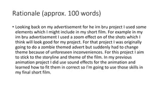 Rationale (approx. 100 words)
• Looking back on my advertisement for he irn bru project I used some
elements which I might include in my short film. For example in my
irn bru advertisement I used a zoom effect on of the shots which I
think will look good for my project. For that project I was originally
going to do a zombie themed advert but suddenly had to change
theme because of unforeseen inconveniences. For this project I aim
to stick to the storyline and theme of the film. In my previous
animation project I did use sound effects for the animation and
learned how to fit them in correct so I'm going to use those skills in
my final short film.
 