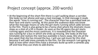 Project concept (approx. 200 words)
• At the beginning of the short film there is a girl walking down a corridor.
She looks on her phone and sees a text message. In that message it reads
the words "time is running out". The character then has a panicked look on
their face and starts running. At this point the audience does not know
what the message means or why the girl starts running which adds tension
to the film. There is also going to be a funny shot where the dramatic music
stops as a shot of a lift is shown. As soon as the lift opens the girl starts
running again and the music continues. It is revealed that the character
was running for a bus in which she ends up missing. She looks at the bus
timetable and realises the next bus available is hours away. She sits at the
bus upset that she has missed the bus. I will use sad music for this shot
because it will add more comedy to the film. For the research I am going to
look at how other short films have a dramatic build up with a comedic pay
off and how they use shots to add drama.
 