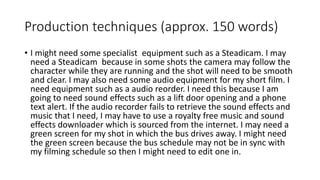 Production techniques (approx. 150 words)
• I might need some specialist equipment such as a Steadicam. I may
need a Steadicam because in some shots the camera may follow the
character while they are running and the shot will need to be smooth
and clear. I may also need some audio equipment for my short film. I
need equipment such as a audio reorder. I need this because I am
going to need sound effects such as a lift door opening and a phone
text alert. If the audio recorder fails to retrieve the sound effects and
music that I need, I may have to use a royalty free music and sound
effects downloader which is sourced from the internet. I may need a
green screen for my shot in which the bus drives away. I might need
the green screen because the bus schedule may not be in sync with
my filming schedule so then I might need to edit one in.
 