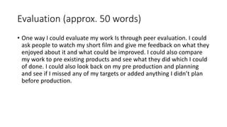 Evaluation (approx. 50 words)
• One way I could evaluate my work Is through peer evaluation. I could
ask people to watch my short film and give me feedback on what they
enjoyed about it and what could be improved. I could also compare
my work to pre existing products and see what they did which I could
of done. I could also look back on my pre production and planning
and see if I missed any of my targets or added anything I didn’t plan
before production.
 