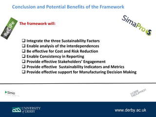 Conclusion and Potential Benefits of the Framework
 Integrate the three Sustainability Factors
 Enable analysis of the interdependences
 Be effective for Cost and Risk Reduction
 Enable Consistency in Reporting
 Provide effective Stakeholders’ Engagement
 Provide effective Sustainability Indicators and Metrics
 Provide effective support for Manufacturing Decision Making
The framework will:
 