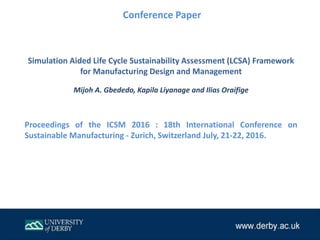 Simulation Aided Life Cycle Sustainability Assessment (LCSA) Framework
for Manufacturing Design and Management
Mijoh A. Gbededo, Kapila Liyanage and Ilias Oraifige
Proceedings of the ICSM 2016 : 18th International Conference on
Sustainable Manufacturing - Zurich, Switzerland July, 21-22, 2016.
Conference Paper
 