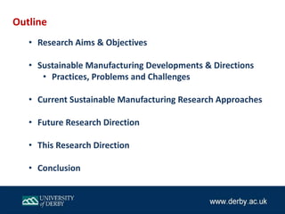 Outline
• Research Aims & Objectives
• Sustainable Manufacturing Developments & Directions
• Practices, Problems and Challenges
• Current Sustainable Manufacturing Research Approaches
• Future Research Direction
• This Research Direction
• Conclusion
 