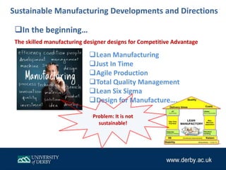 Lean Manufacturing
Just In Time
Agile Production
Total Quality Management
Lean Six Sigma
Design for Manufacture…..
In the beginning…
Sustainable Manufacturing Developments and Directions
The skilled manufacturing designer designs for Competitive Advantage
Problem: It is not
sustainable!
 