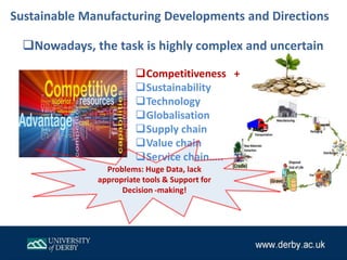 Competitiveness +
Sustainability
Technology
Globalisation
Supply chain
Value chain
Service chain…..
Nowadays, the task is highly complex and uncertain
Problems: Huge Data, lack
appropriate tools & Support for
Decision -making!
Sustainable Manufacturing Developments and Directions
 