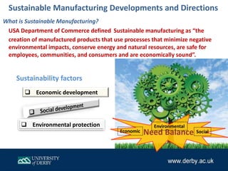 Need Balance
 Economic development
 Environmental protection
What is Sustainable Manufacturing?
USA Department of Commerce defined Sustainable manufacturing as “the
creation of manufactured products that use processes that minimize negative
environmental impacts, conserve energy and natural resources, are safe for
employees, communities, and consumers and are economically sound”.
Sustainability factors
Economic
Environmental
Social
Sustainable Manufacturing Developments and Directions
 