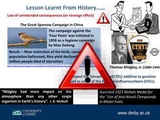 Law of unintended consequences (or revenge effect)
The campaign against the
'Four Pests' was initiated in
1958 as a hygiene campaign
by Mao Zedong.
The Great Sparrow Campaign in China
“Midgley had more impact on the
atmosphere than any other single
organism in Earth's history”. J. R. McNeill
Lesson Learnt From History……
Developed the Tetraethyllead (TEL) additive to gasoline
as well as some of the first chlorofluorocarbons (CFCs).
Thomas Midgley, Jr. (1889-1944)
Awarded 1923 Nichols Medal for
the "Use of Anti-Knock Compounds
in Motor Fuels
Result: – Near extinction of the birds, Locust
population ballooned, Rice yield declined, at least 20
million people died of starvation
http://blogs.discovermagazine.com/bodyhorrors/2014/02/26/mao-four-pests-china-disease/#.VyHgck32aUk
 