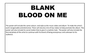 The poster will include the same colours and style as the music video and album. To make the artist’s
work recognisable and distinctive. There will also be a list of tour dates to help promote the album. The
poster will also include his social media links to give it a realistic look. The poster will also include the
blurred photo of the artist to continue with his brand of being anonymous and unknown to his
audience.
BLANK
BLOOD ON ME
 