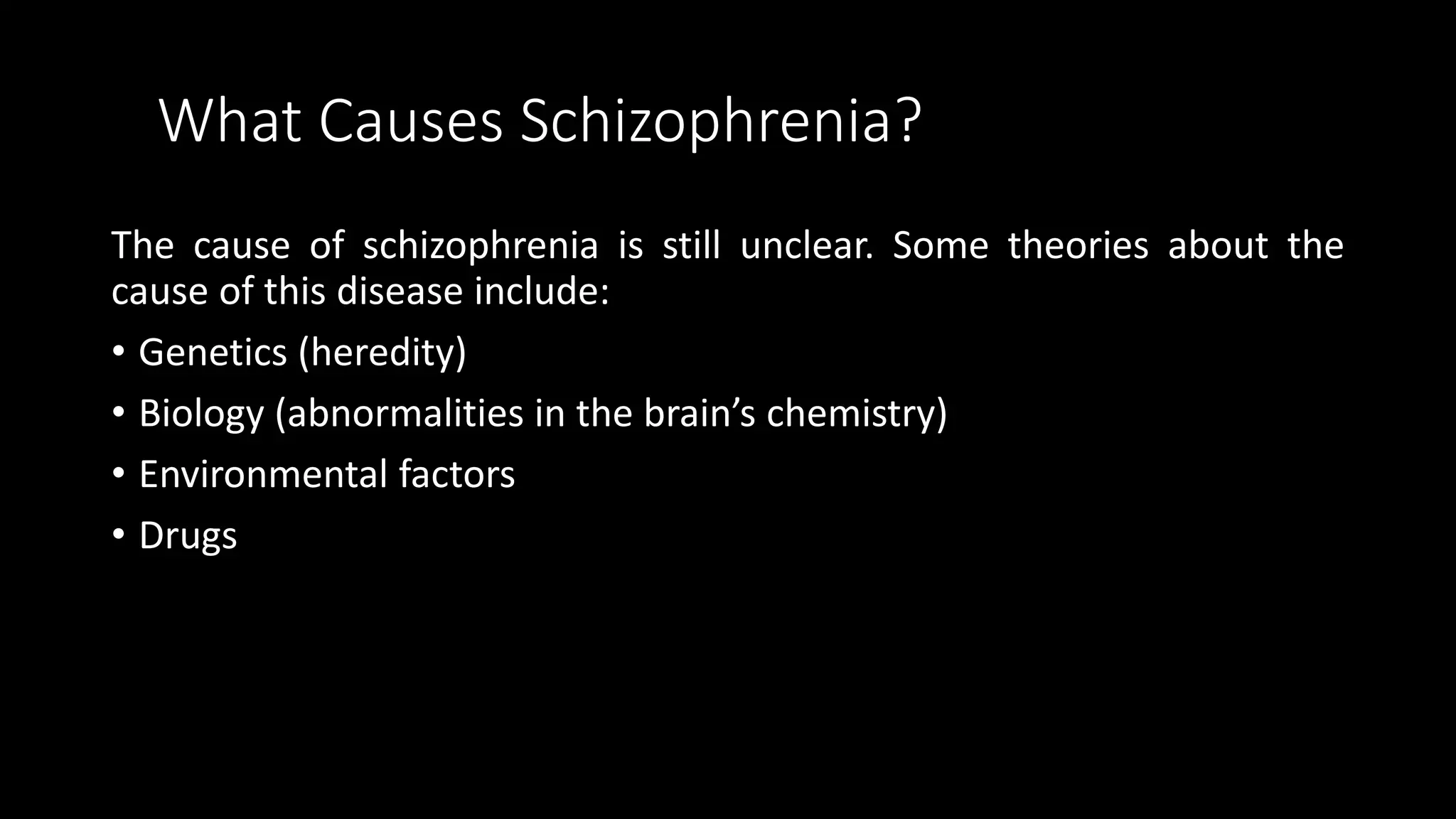 What Causes Schizophrenia?
The cause of schizophrenia is still unclear. Some theories about the
cause of this disease include:
• Genetics (heredity)
• Biology (abnormalities in the brain’s chemistry)
• Environmental factors
• Drugs
 