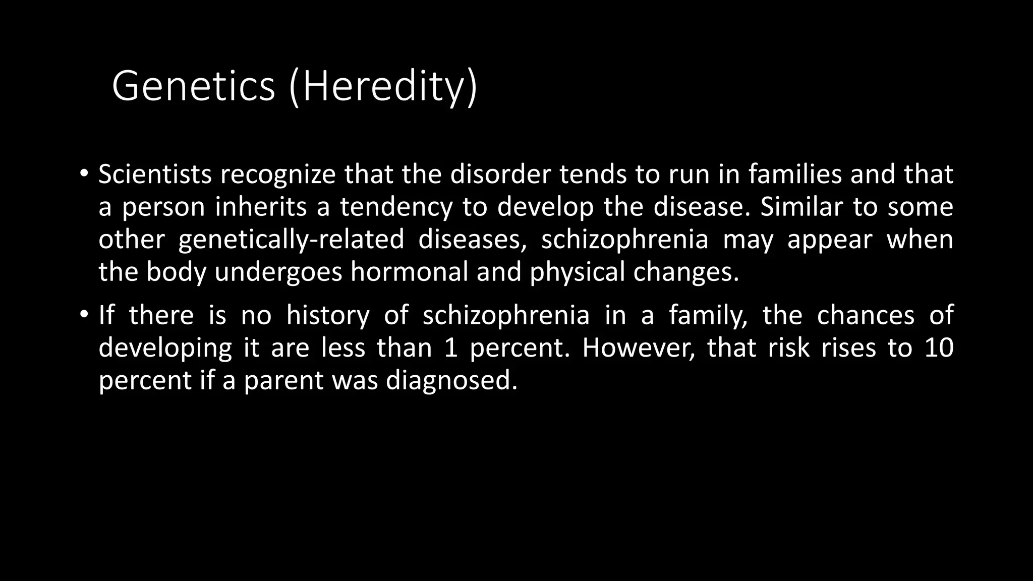 Genetics (Heredity)
• Scientists recognize that the disorder tends to run in families and that
a person inherits a tendency to develop the disease. Similar to some
other genetically-related diseases, schizophrenia may appear when
the body undergoes hormonal and physical changes.
• If there is no history of schizophrenia in a family, the chances of
developing it are less than 1 percent. However, that risk rises to 10
percent if a parent was diagnosed.
 