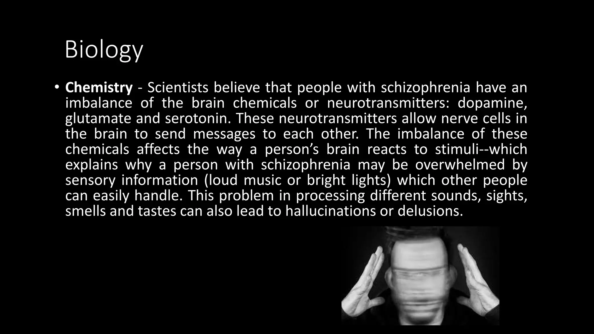 Biology
• Chemistry - Scientists believe that people with schizophrenia have an
imbalance of the brain chemicals or neurotransmitters: dopamine,
glutamate and serotonin. These neurotransmitters allow nerve cells in
the brain to send messages to each other. The imbalance of these
chemicals affects the way a person’s brain reacts to stimuli--which
explains why a person with schizophrenia may be overwhelmed by
sensory information (loud music or bright lights) which other people
can easily handle. This problem in processing different sounds, sights,
smells and tastes can also lead to hallucinations or delusions.
 