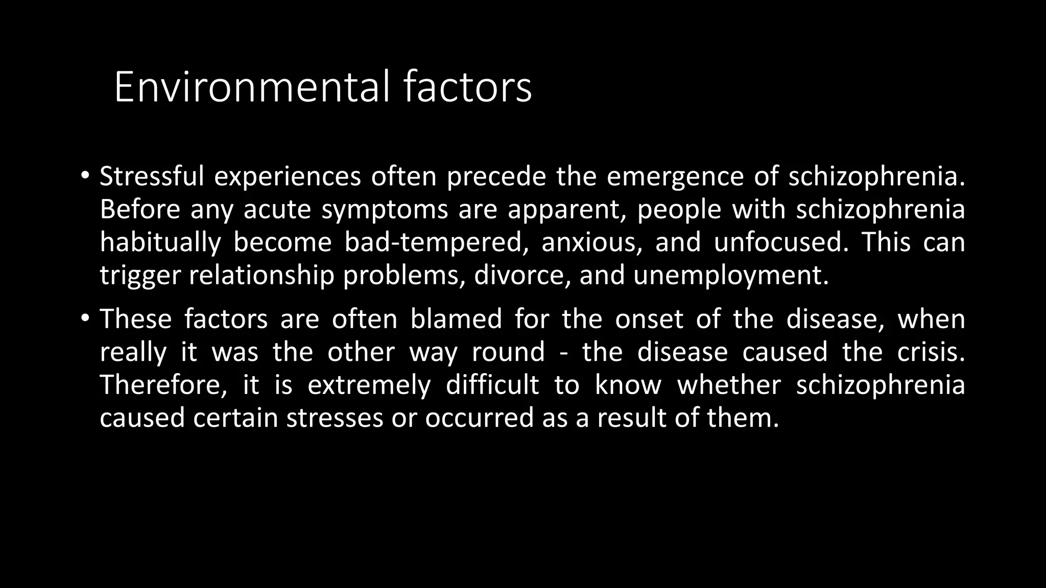 Environmental factors
• Stressful experiences often precede the emergence of schizophrenia.
Before any acute symptoms are apparent, people with schizophrenia
habitually become bad-tempered, anxious, and unfocused. This can
trigger relationship problems, divorce, and unemployment.
• These factors are often blamed for the onset of the disease, when
really it was the other way round - the disease caused the crisis.
Therefore, it is extremely difficult to know whether schizophrenia
caused certain stresses or occurred as a result of them.
 