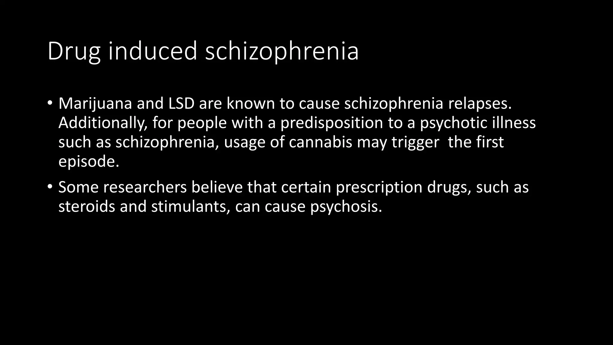 Drug induced schizophrenia
• Marijuana and LSD are known to cause schizophrenia relapses.
Additionally, for people with a predisposition to a psychotic illness
such as schizophrenia, usage of cannabis may trigger the first
episode.
• Some researchers believe that certain prescription drugs, such as
steroids and stimulants, can cause psychosis.
 