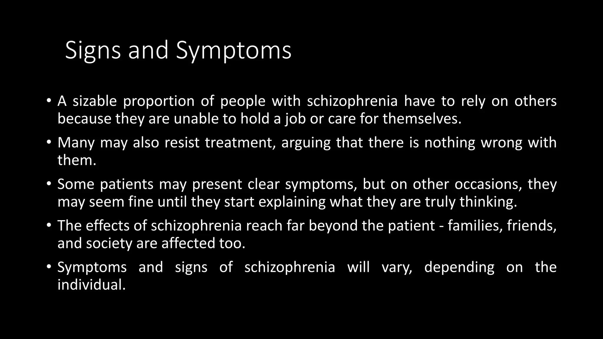 Signs and Symptoms
• A sizable proportion of people with schizophrenia have to rely on others
because they are unable to hold a job or care for themselves.
• Many may also resist treatment, arguing that there is nothing wrong with
them.
• Some patients may present clear symptoms, but on other occasions, they
may seem fine until they start explaining what they are truly thinking.
• The effects of schizophrenia reach far beyond the patient - families, friends,
and society are affected too.
• Symptoms and signs of schizophrenia will vary, depending on the
individual.
 