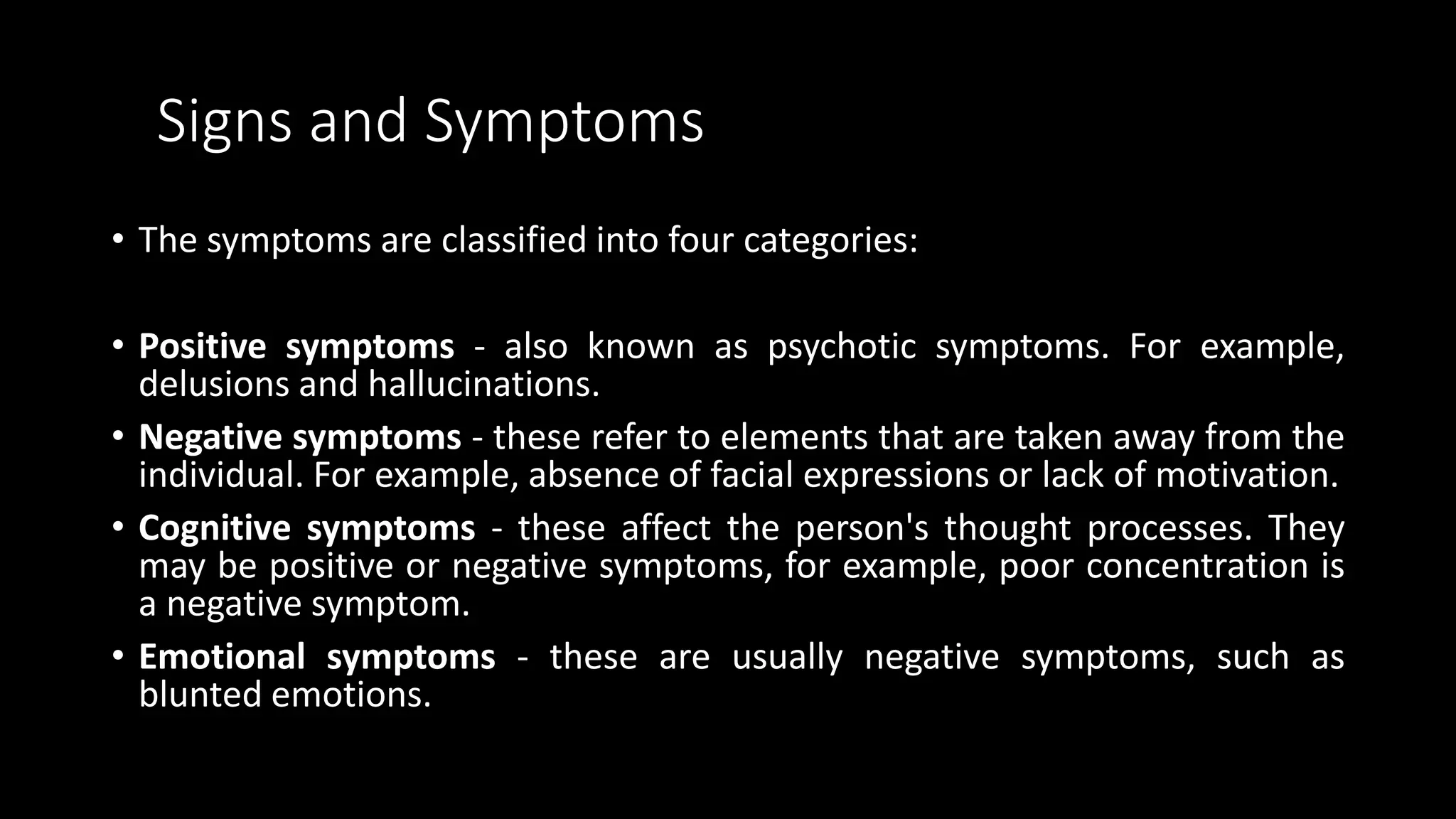 Signs and Symptoms
• The symptoms are classified into four categories:
• Positive symptoms - also known as psychotic symptoms. For example,
delusions and hallucinations.
• Negative symptoms - these refer to elements that are taken away from the
individual. For example, absence of facial expressions or lack of motivation.
• Cognitive symptoms - these affect the person's thought processes. They
may be positive or negative symptoms, for example, poor concentration is
a negative symptom.
• Emotional symptoms - these are usually negative symptoms, such as
blunted emotions.
 