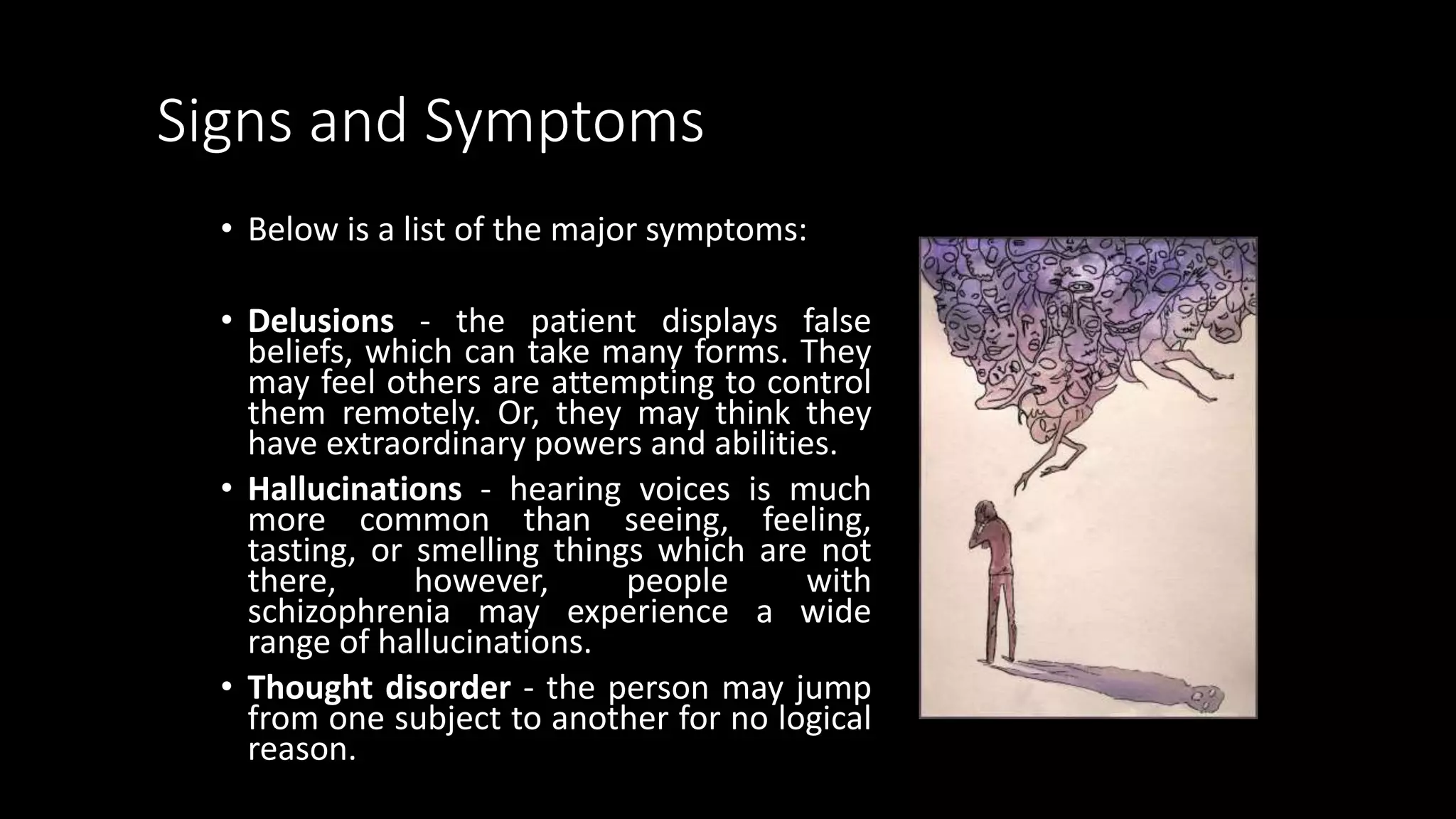 Signs and Symptoms
• Below is a list of the major symptoms:
• Delusions - the patient displays false
beliefs, which can take many forms. They
may feel others are attempting to control
them remotely. Or, they may think they
have extraordinary powers and abilities.
• Hallucinations - hearing voices is much
more common than seeing, feeling,
tasting, or smelling things which are not
there, however, people with
schizophrenia may experience a wide
range of hallucinations.
• Thought disorder - the person may jump
from one subject to another for no logical
reason.
 