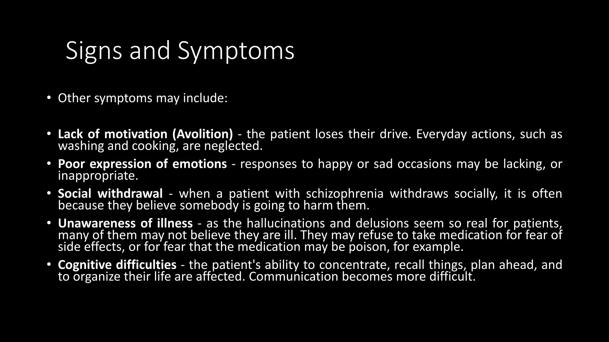Signs and Symptoms
• Other symptoms may include:
• Lack of motivation (Avolition) - the patient loses their drive. Everyday actions, such as
washing and cooking, are neglected.
• Poor expression of emotions - responses to happy or sad occasions may be lacking, or
inappropriate.
• Social withdrawal - when a patient with schizophrenia withdraws socially, it is often
because they believe somebody is going to harm them.
• Unawareness of illness - as the hallucinations and delusions seem so real for patients,
many of them may not believe they are ill. They may refuse to take medication for fear of
side effects, or for fear that the medication may be poison, for example.
• Cognitive difficulties - the patient's ability to concentrate, recall things, plan ahead, and
to organize their life are affected. Communication becomes more difficult.
 