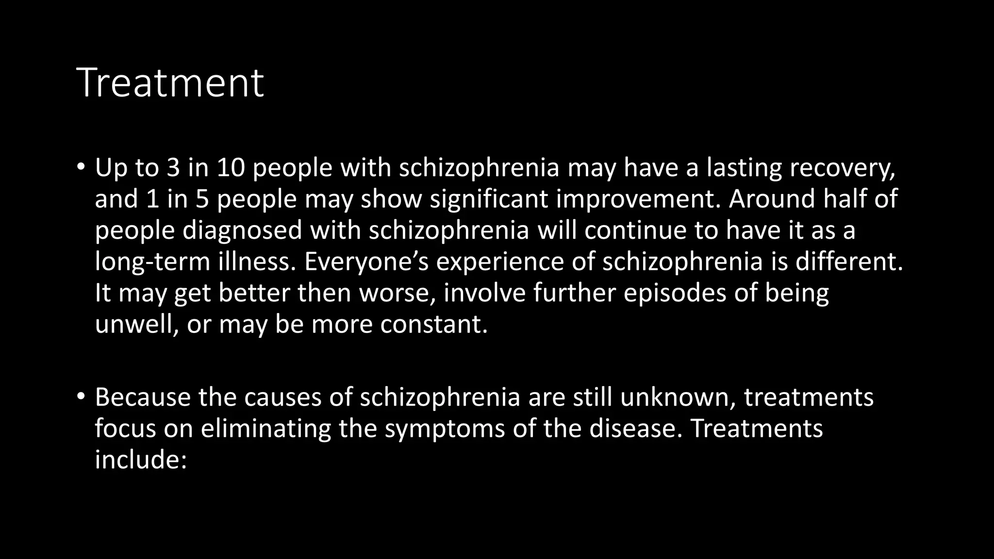 Treatment
• Up to 3 in 10 people with schizophrenia may have a lasting recovery,
and 1 in 5 people may show significant improvement. Around half of
people diagnosed with schizophrenia will continue to have it as a
long-term illness. Everyone’s experience of schizophrenia is different.
It may get better then worse, involve further episodes of being
unwell, or may be more constant.
• Because the causes of schizophrenia are still unknown, treatments
focus on eliminating the symptoms of the disease. Treatments
include:
 