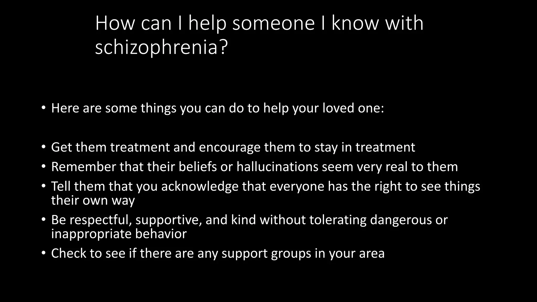 How can I help someone I know with
schizophrenia?
• Here are some things you can do to help your loved one:
• Get them treatment and encourage them to stay in treatment
• Remember that their beliefs or hallucinations seem very real to them
• Tell them that you acknowledge that everyone has the right to see things
their own way
• Be respectful, supportive, and kind without tolerating dangerous or
inappropriate behavior
• Check to see if there are any support groups in your area
 