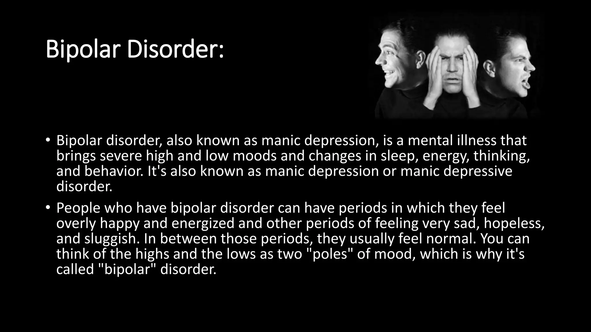 Bipolar Disorder:
• Bipolar disorder, also known as manic depression, is a mental illness that
brings severe high and low moods and changes in sleep, energy, thinking,
and behavior. It's also known as manic depression or manic depressive
disorder.
• People who have bipolar disorder can have periods in which they feel
overly happy and energized and other periods of feeling very sad, hopeless,
and sluggish. In between those periods, they usually feel normal. You can
think of the highs and the lows as two "poles" of mood, which is why it's
called "bipolar" disorder.
 