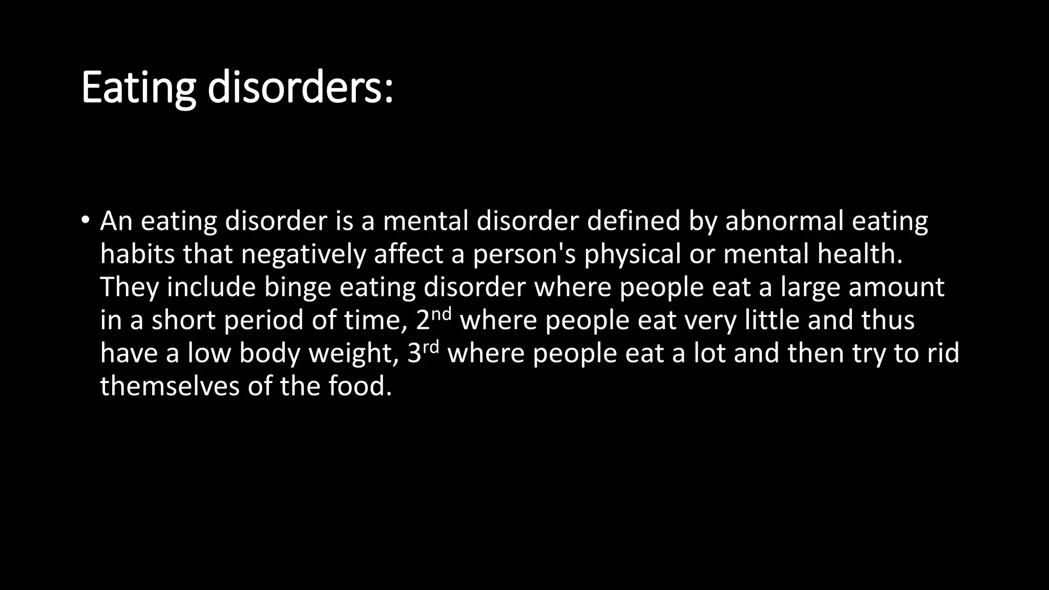 Eating disorders:
• An eating disorder is a mental disorder defined by abnormal eating
habits that negatively affect a person's physical or mental health.
They include binge eating disorder where people eat a large amount
in a short period of time, 2nd where people eat very little and thus
have a low body weight, 3rd where people eat a lot and then try to rid
themselves of the food.
 