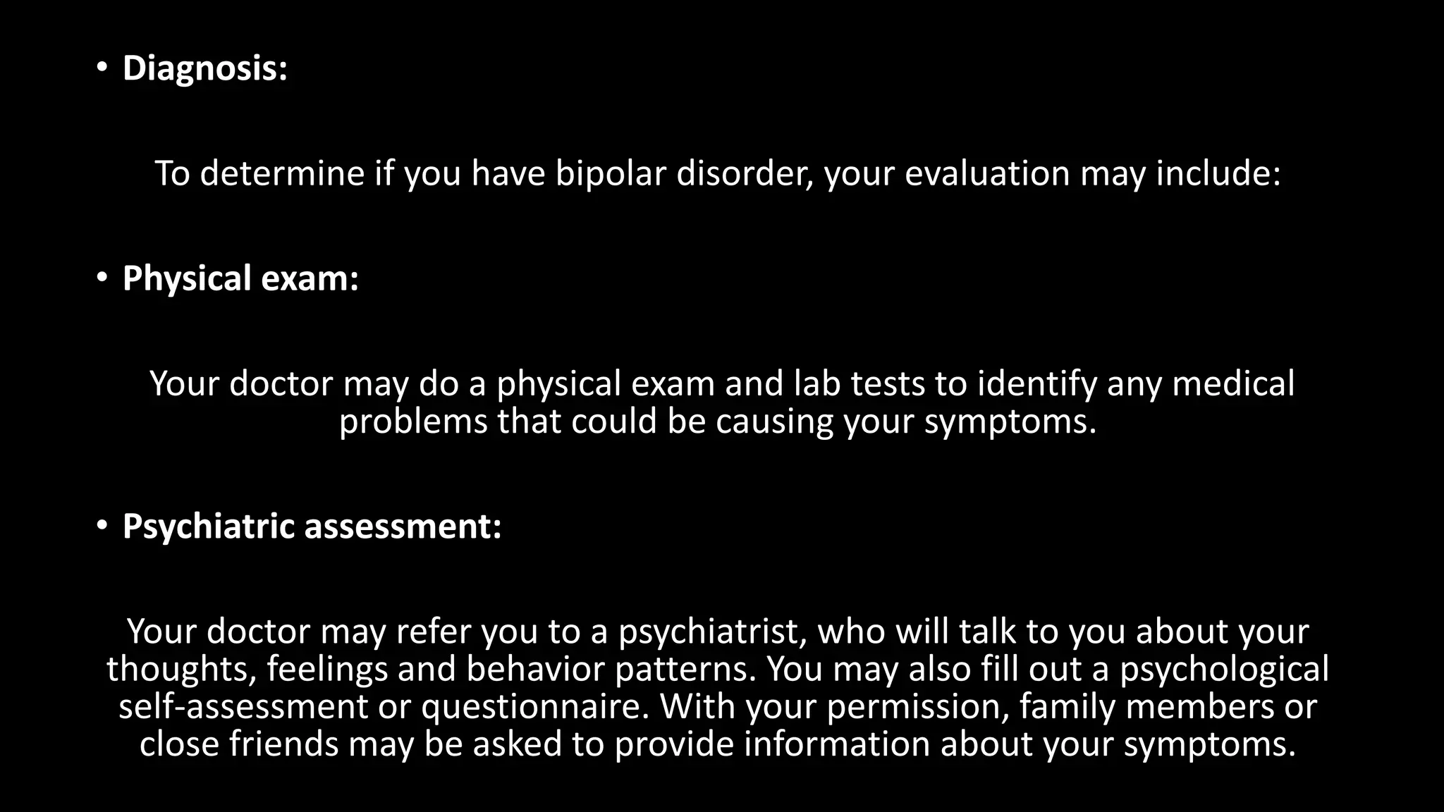 • Diagnosis:
To determine if you have bipolar disorder, your evaluation may include:
• Physical exam:
Your doctor may do a physical exam and lab tests to identify any medical
problems that could be causing your symptoms.
• Psychiatric assessment:
Your doctor may refer you to a psychiatrist, who will talk to you about your
thoughts, feelings and behavior patterns. You may also fill out a psychological
self-assessment or questionnaire. With your permission, family members or
close friends may be asked to provide information about your symptoms.
 